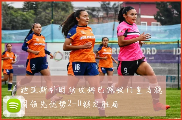 迪亚斯补时助攻姆巴佩破门皇马稳固领先优势2-0锁定胜局